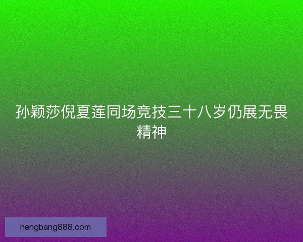 孙颖莎倪夏莲同场竞技三十八岁仍展无畏精神