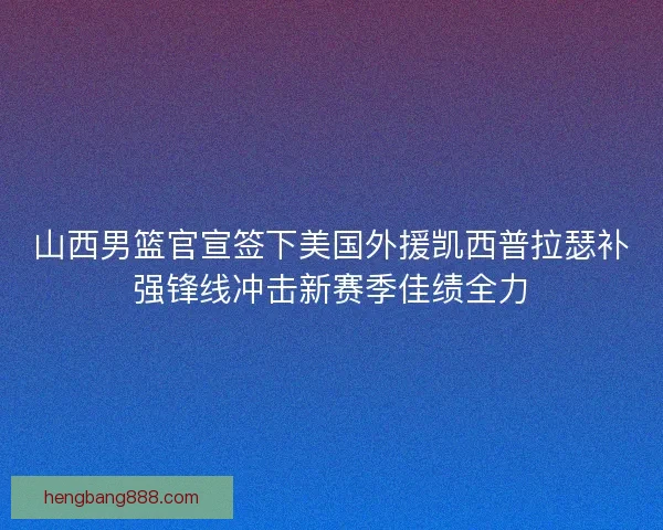 山西男篮官宣签下美国外援凯西普拉瑟补强锋线冲击新赛季佳绩全力