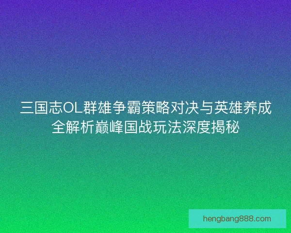 三国志OL群雄争霸策略对决与英雄养成全解析巅峰国战玩法深度揭秘