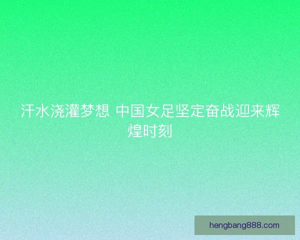 汗水浇灌梦想 中国女足坚定奋战迎来辉煌时刻