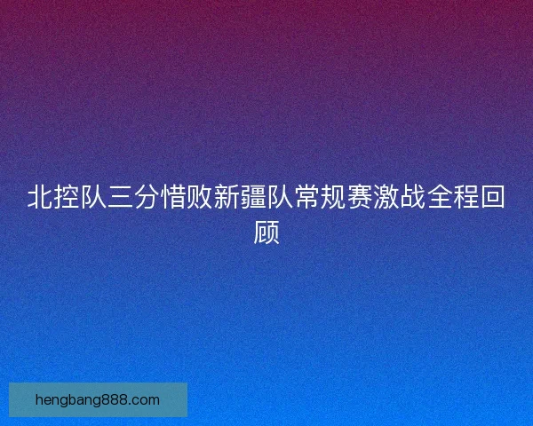 北控队三分惜败新疆队常规赛激战全程回顾